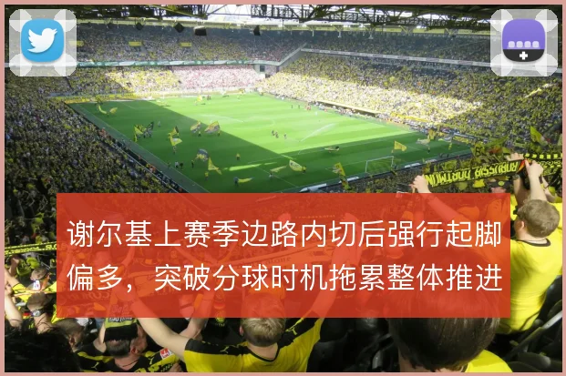 谢尔基上赛季边路内切后强行起脚偏多，突破分球时机拖累整体推进节奏