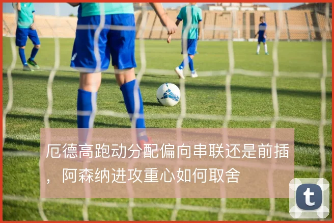 厄德高跑动分配偏向串联还是前插，阿森纳进攻重心如何取舍