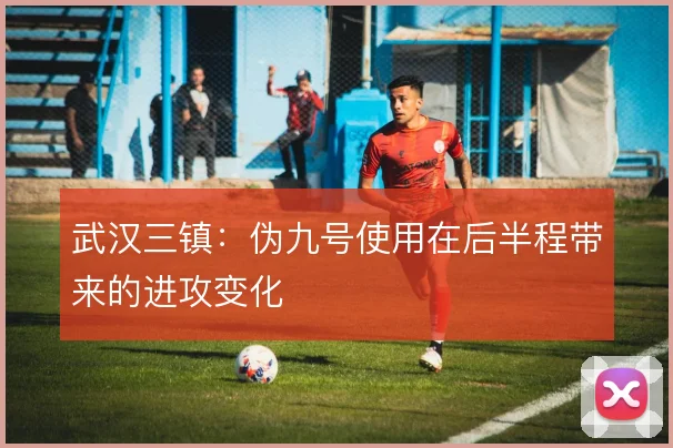 武汉三镇：伪九号使用在后半程带来的进攻变化
