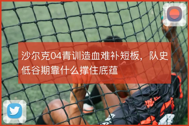 沙尔克04青训造血难补短板，队史低谷期靠什么撑住底蕴