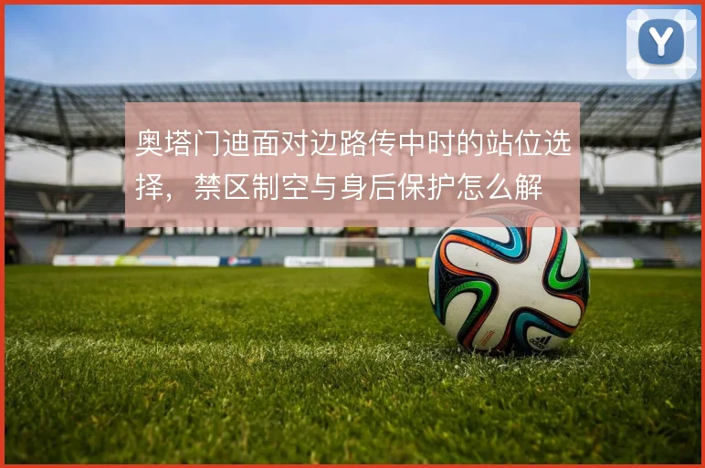 奥塔门迪面对边路传中时的站位选择，禁区制空与身后保护怎么解