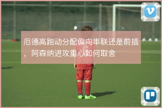 厄德高跑动分配偏向串联还是前插，阿森纳进攻重心如何取舍