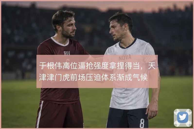 于根伟高位逼抢强度拿捏得当，天津津门虎前场压迫体系渐成气候