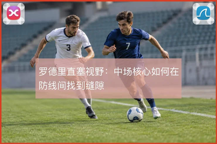 罗德里直塞视野：中场核心如何在防线间找到缝隙