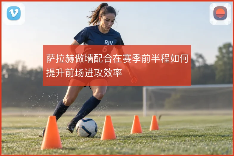 萨拉赫做墙配合在赛季前半程如何提升前场进攻效率