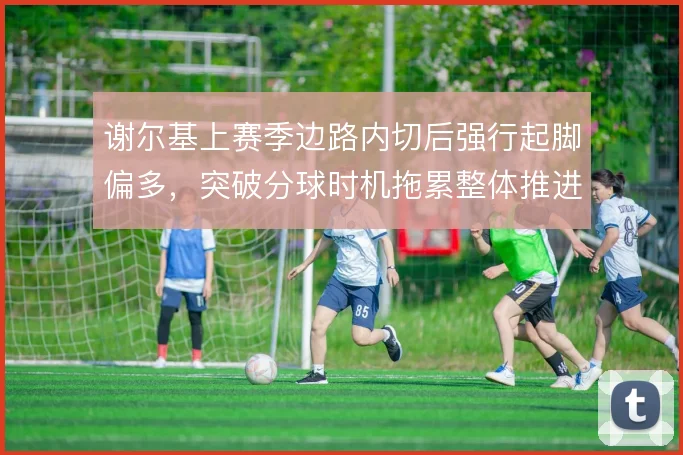 谢尔基上赛季边路内切后强行起脚偏多，突破分球时机拖累整体推进节奏