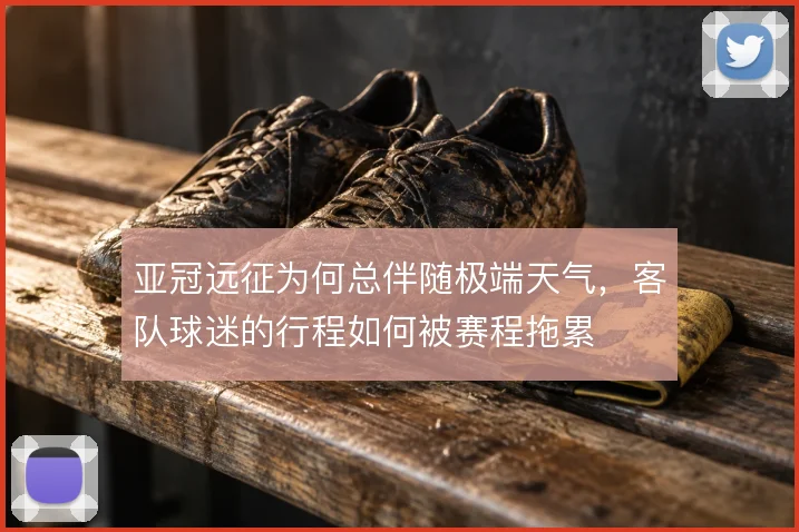 亚冠远征为何总伴随极端天气，客队球迷的行程如何被赛程拖累