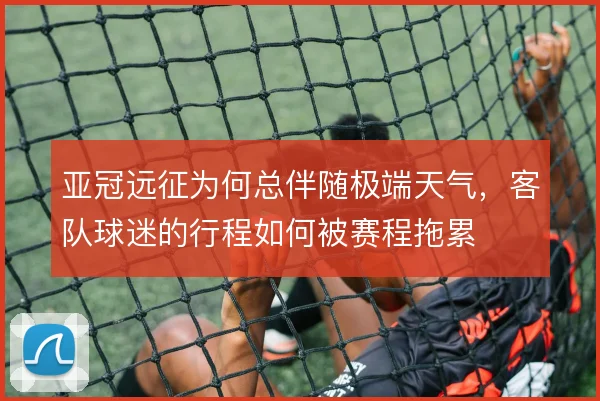 亚冠远征为何总伴随极端天气，客队球迷的行程如何被赛程拖累