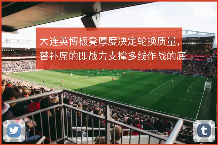 大连英博板凳厚度决定轮换质量，替补席的即战力支撑多线作战的底气