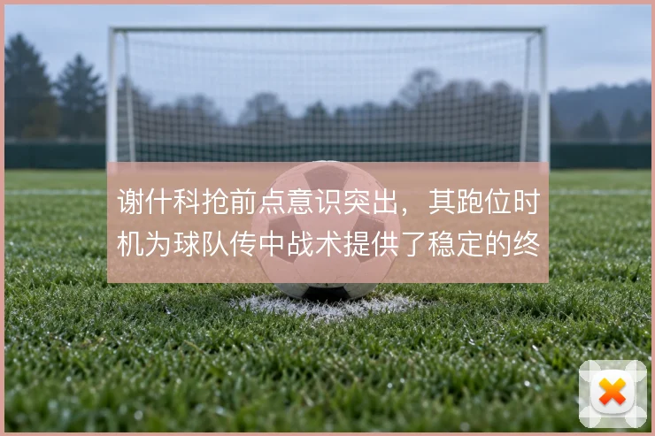 谢什科抢前点意识突出，其跑位时机为球队传中战术提供了稳定的终结支点