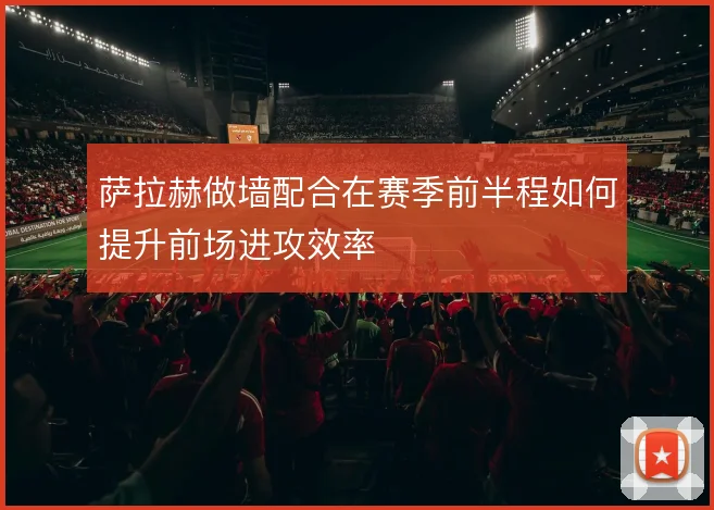 萨拉赫做墙配合在赛季前半程如何提升前场进攻效率